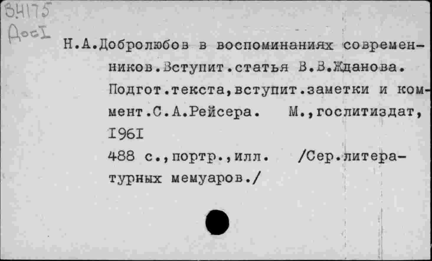 ﻿Ь.ЧШ“
М., Гослитиздат,
Н.А.Добролюбов в воспоминаниях современников .Вступит.статья В.В.Жданова. Подгот.текста,вступит.заметки и ком мент.С.А.Рейсера. 1961 488 с.,портр.,илл турных мемуаров./
/Сер.литера-